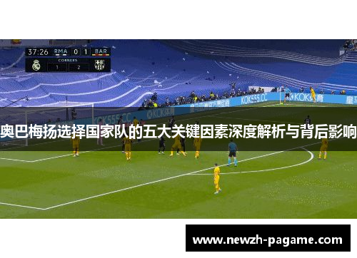 奥巴梅扬选择国家队的五大关键因素深度解析与背后影响 奥巴梅扬选择国家队的五大关键因素深度解析与背后影响