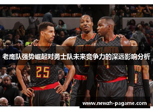 老鹰队强势崛起对勇士队未来竞争力的深远影响分析 老鹰队强势崛起对勇士队未来竞争力的深远影响分析