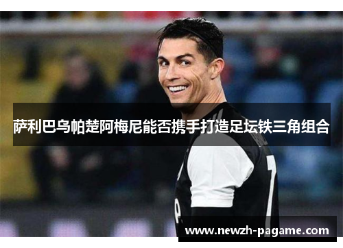 萨利巴乌帕楚阿梅尼能否携手打造足坛铁三角组合 萨利巴乌帕楚阿梅尼能否携手打造足坛铁三角组合