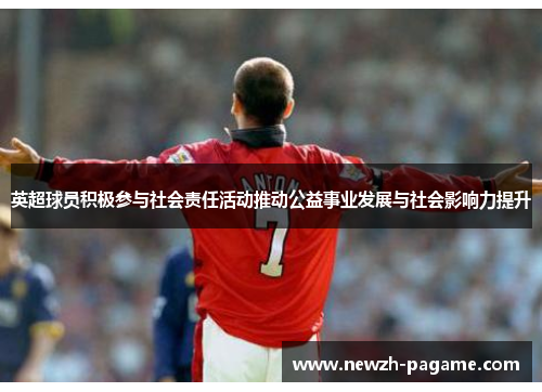 英超球员积极参与社会责任活动推动公益事业发展与社会影响力提升