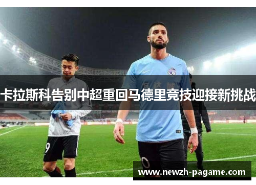 卡拉斯科告别中超重回马德里竞技迎接新挑战