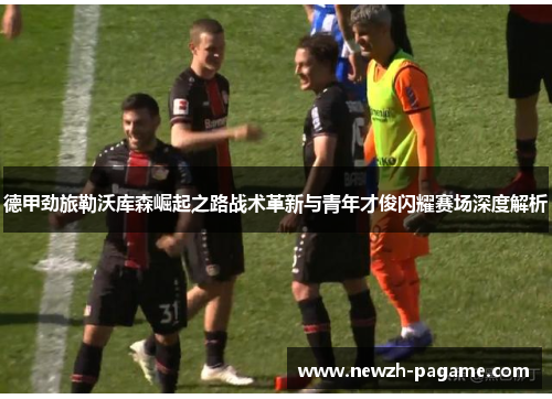 德甲劲旅勒沃库森崛起之路战术革新与青年才俊闪耀赛场深度解析