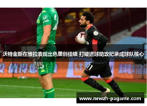 沃特金斯在维拉表现出色屡创佳绩 打破进球助攻纪录成球队核心