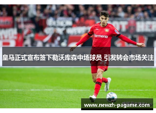 皇马正式宣布签下勒沃库森中场球员 引发转会市场关注