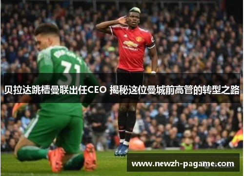 贝拉达跳槽曼联出任CEO 揭秘这位曼城前高管的转型之路